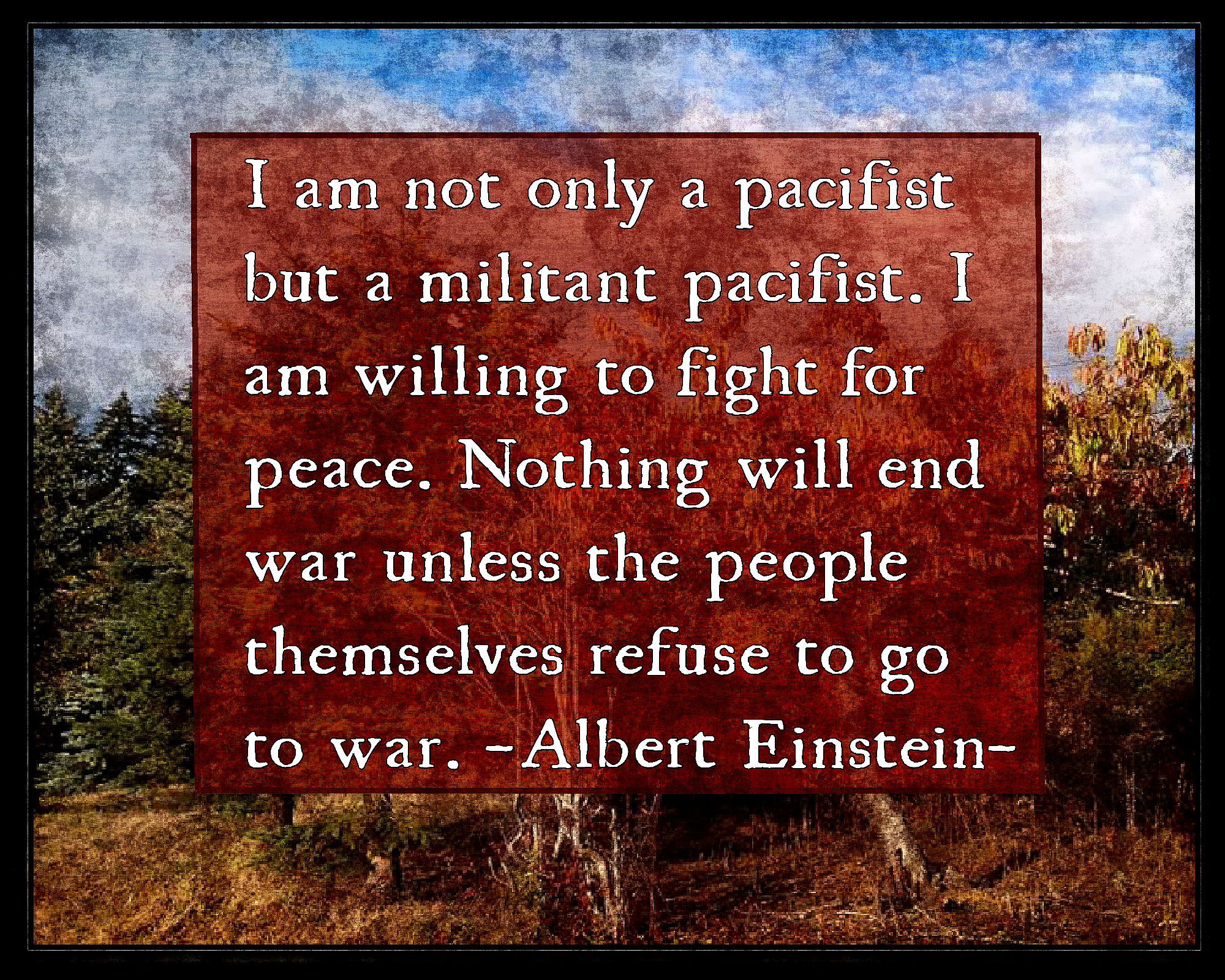 Quote by Albert Einstein. I am not only a pacifist, but a militant pacifist I am willing to fight for peace. Nothing will end war unless the people themselves refuse to go to war.