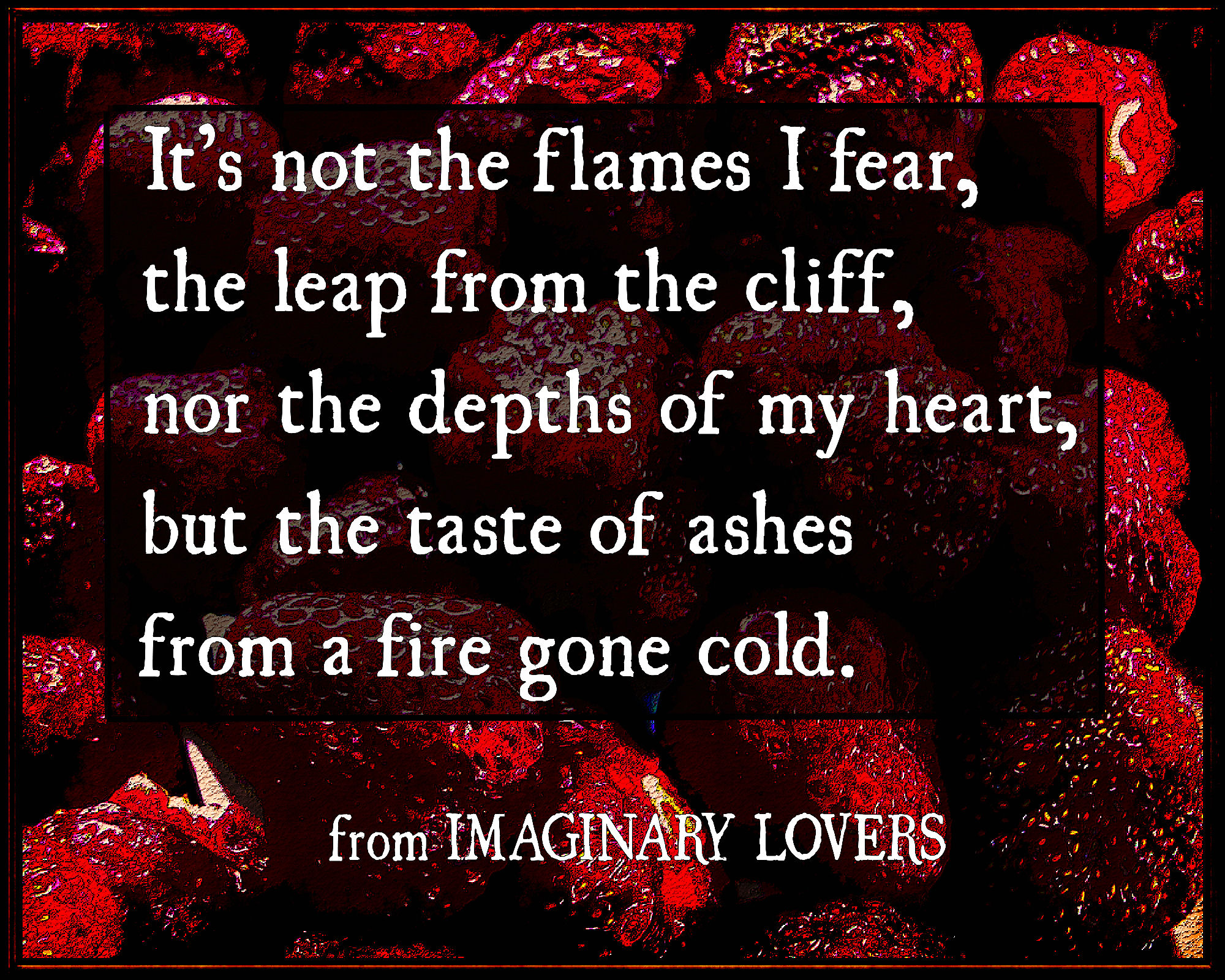 sample from Kate Taylor's poetry book IMAGINARY LOVERS, It's not the flames I fear, the leap from the cliff, nor the depths of my heart, but the taste of ashes from a fire gone cold.