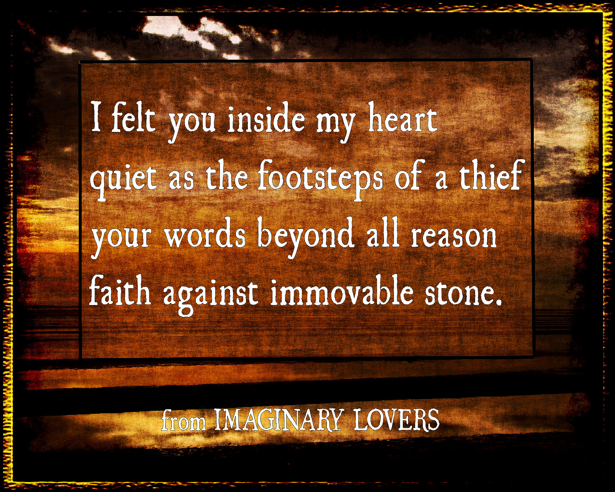 sample from Kate Taylor's poetry book IMAGINARY LOVERS I felt you inside my heart, quiet as the footsteps of a thief, your words beyon all reason, faith against immovable stone.